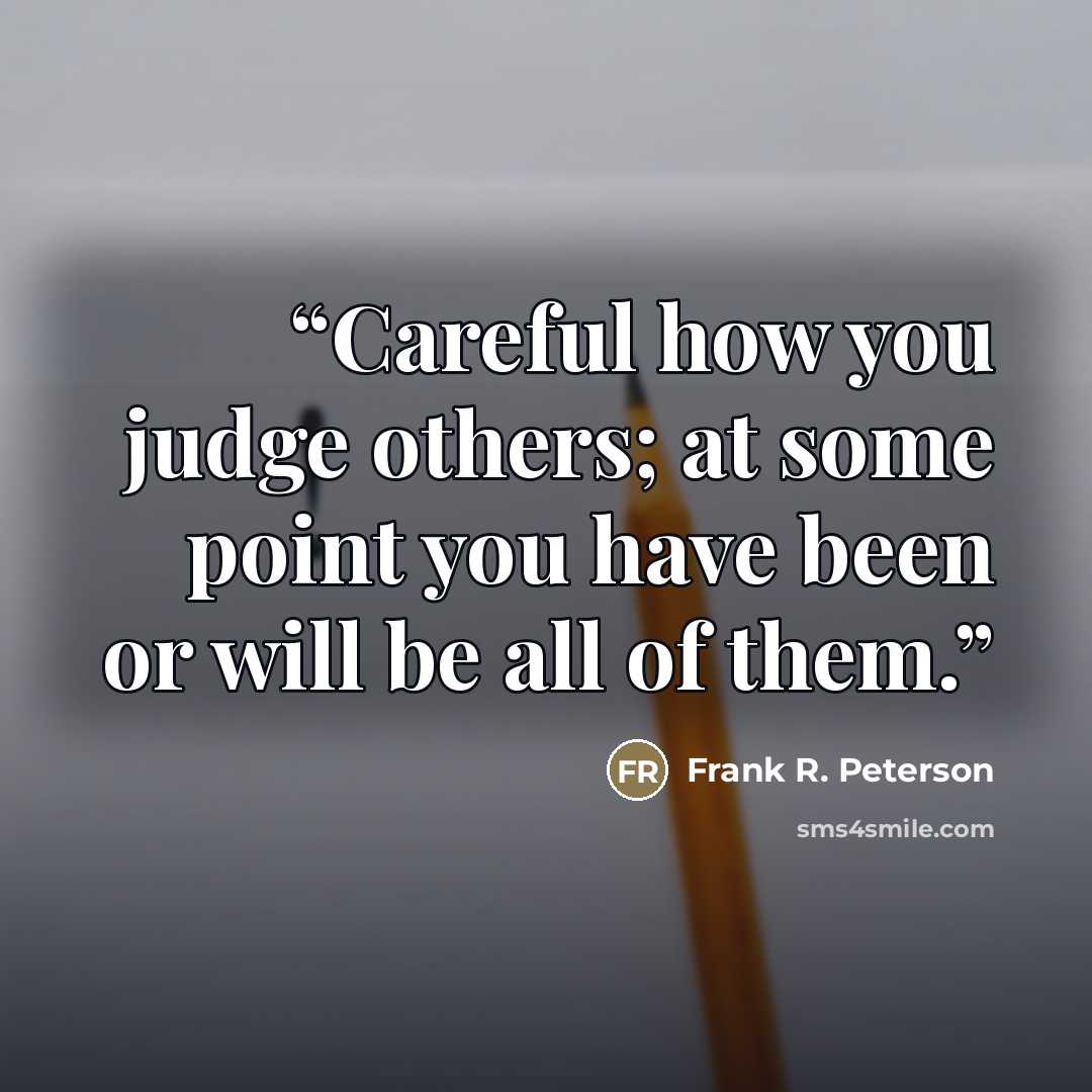 “Careful how you judge others; at some point you have been or will be all of them.” quote by Frank R. Peterson