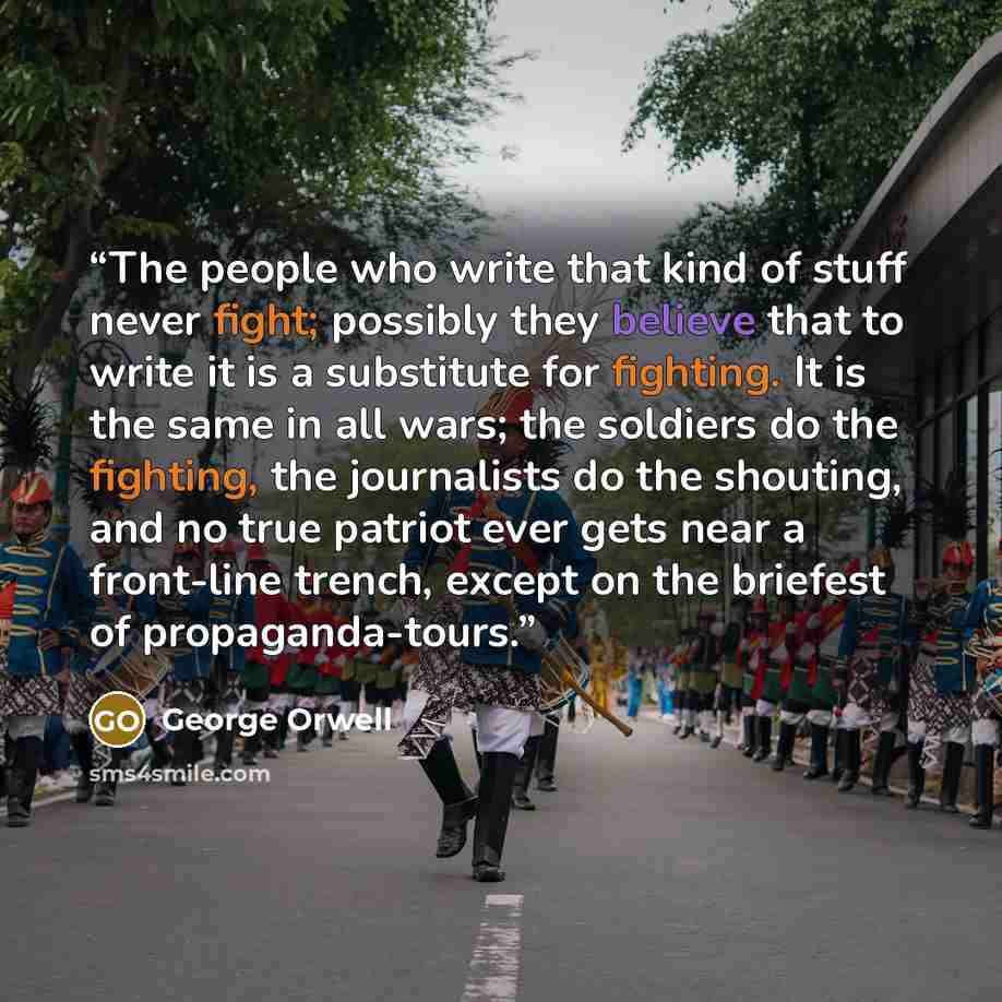 “The people who write that kind of stuff never fight; possibly they believe that to write it is a substitute for fighting. It is the same in all wars; the soldiers do the fighting, the journalists do the shouting, and no true patriot ever gets near a front-line trench, except on the briefest of…” quote by George Orwell