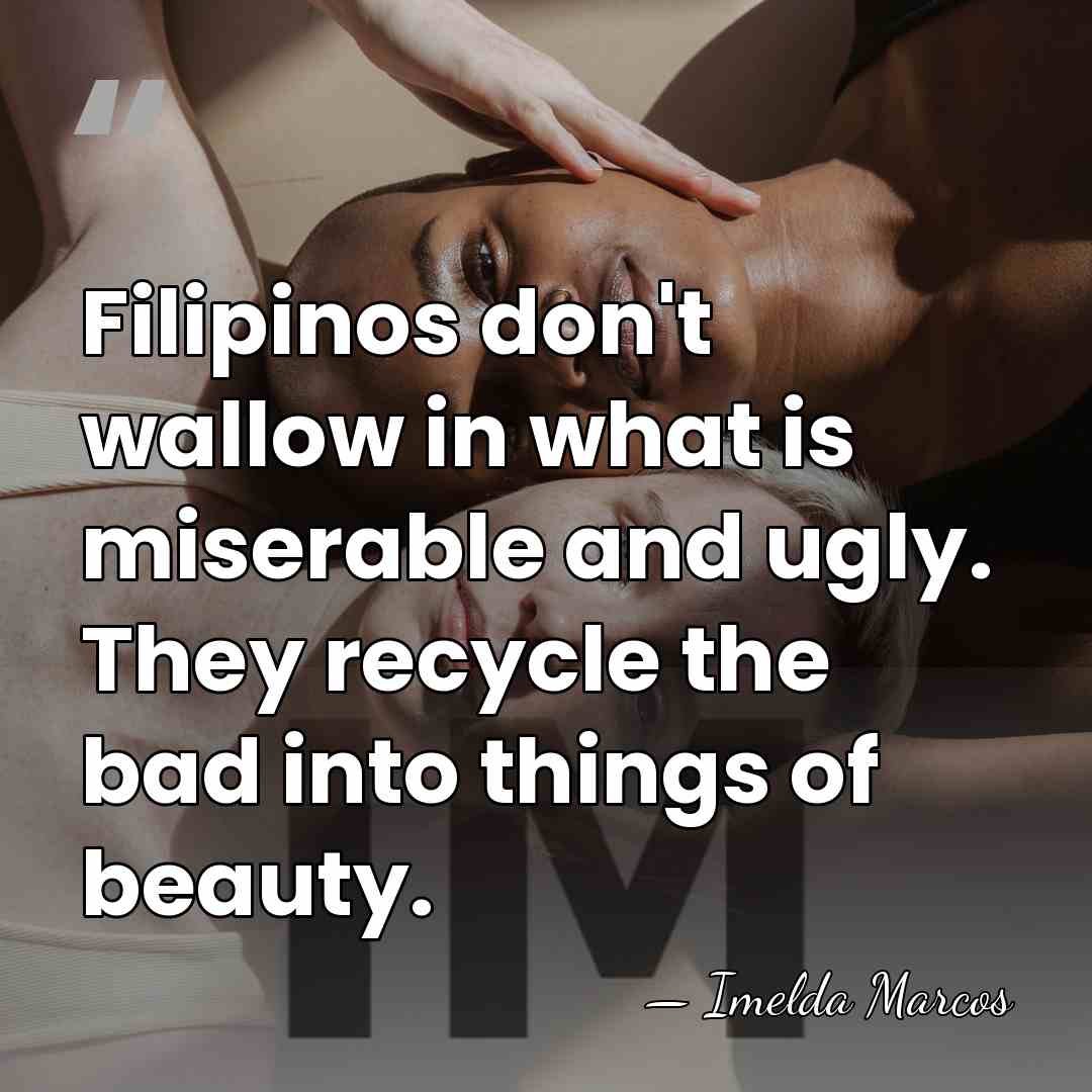 Filipinos don't wallow in what is miserable and ugly. They recycle the&hellip; - Imelda Marcos