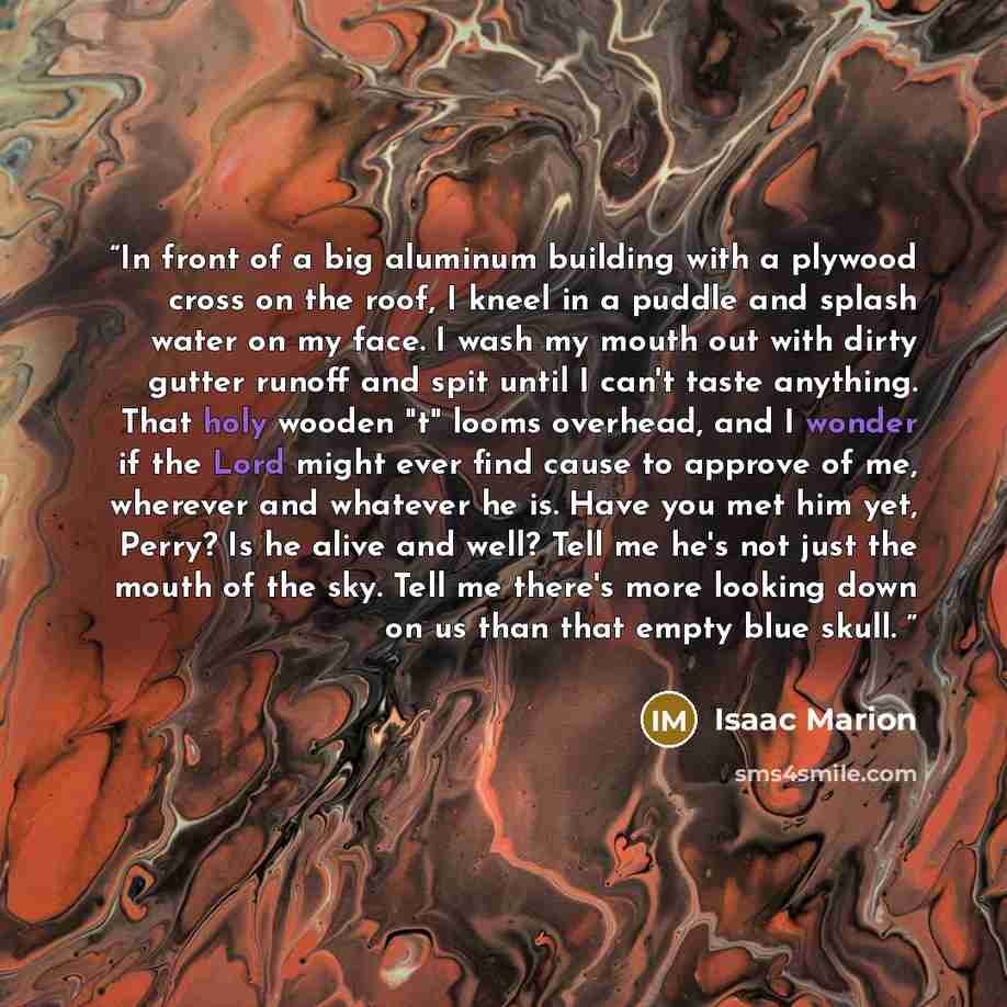 “In front of a big aluminum building with a plywood cross on the roof, I kneel in a puddle and splash water on my face. I wash my mouth out with dirty gutter runoff and spit until I can't taste anything. That holy wooden "t" looms overhead, and I wonder if the Lord might ever find cause to approve…” quote by Isaac Marion