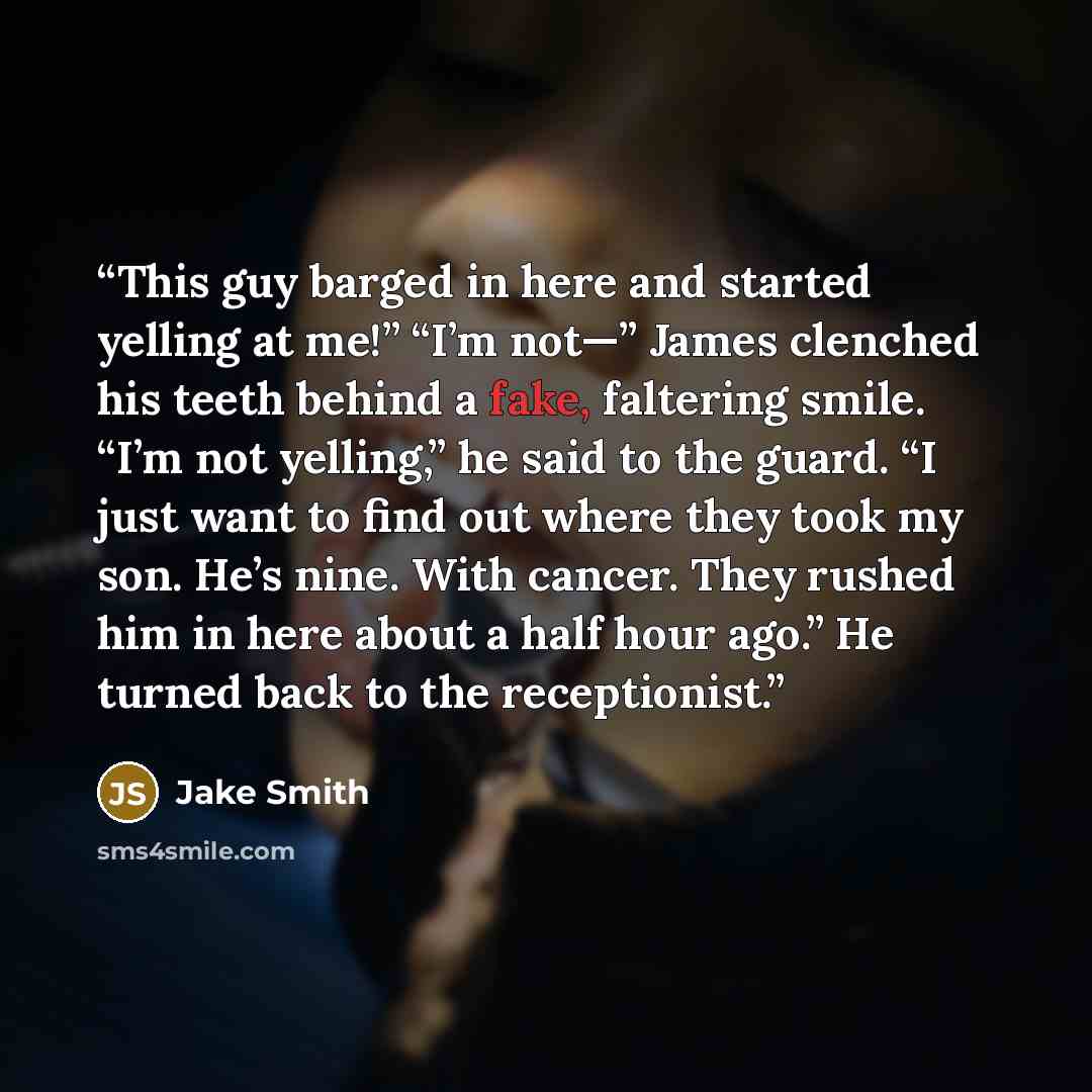 “This guy barged in here and started yelling at me!” “I’m not—” James clenched his teeth behind a fake, faltering smile. “I’m not yelling,” he said to the guard. “I just want to find out where they took my son. He’s nine. With cancer. They rushed him in here about a half hour ago.” He turned back…” quote by Jake Smith