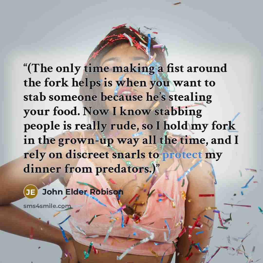 “(The only time making a fist around the fork helps is when you want to stab someone because he’s stealing your food. Now I know stabbing people is really rude, so I hold my fork in the grown-up way all the time, and I rely on discreet snarls to protect my dinner from predators.)” quote by John Elder Robison