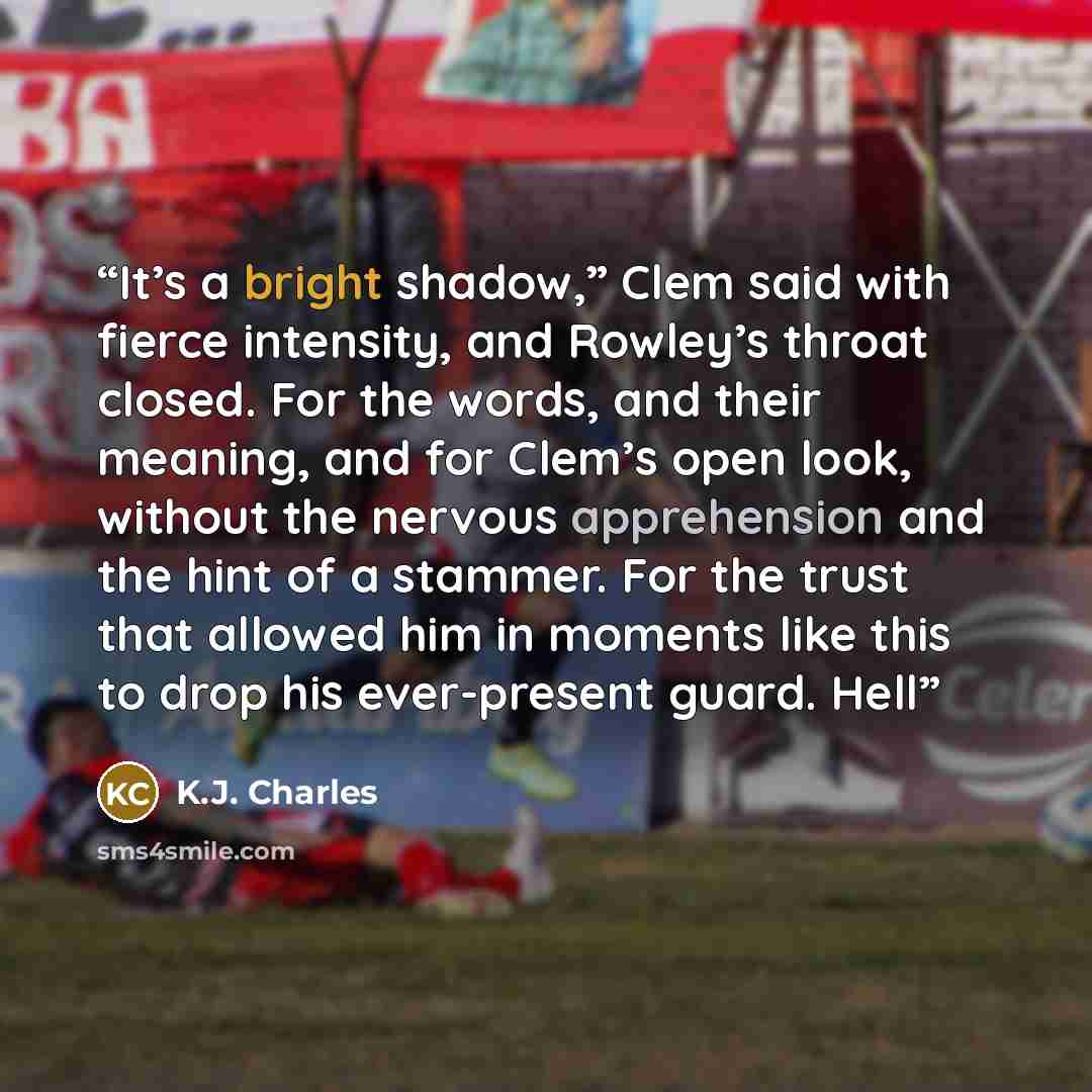 “It’s a bright shadow,” Clem said with fierce intensity, and Rowley’s throat closed. For the words, and their meaning, and for Clem’s open look, without the nervous apprehension and the hint of a stammer. For the trust that allowed him in moments like this to drop his ever-present guard. Hell” quote by K.J. Charles