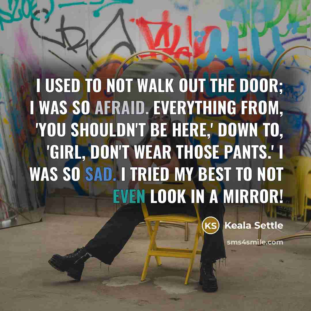 “I used to not walk out the door; I was so afraid. Everything from, 'You shouldn't be here,' down to, 'Girl, don't wear those pants.' I was so sad. I tried my best to not even look in a mirror!” quote by Keala Settle