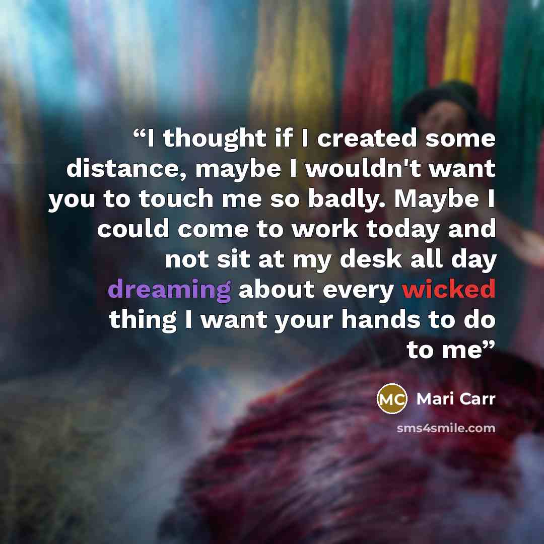 “I thought if I created some distance, maybe I wouldn't want you to touch me so badly. Maybe I could come to work today and not sit at my desk all day dreaming about every wicked thing I want your hands to do to me” quote by Mari Carr