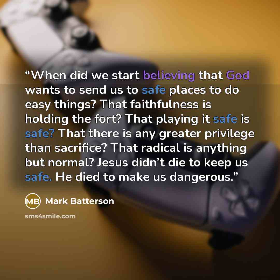 “When did we start believing that God wants to send us to safe places to do easy things? That faithfulness is holding the fort? That playing it safe is safe? That there is any greater privilege than sacrifice? That radical is anything but normal? Jesus didn’t die to keep us safe. He died to make us…” quote by Mark Batterson