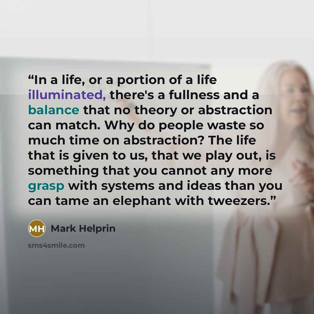 “In a life, or a portion of a life illuminated, there's a fullness and a balance that no theory or abstraction can match. Why do people waste so much time on abstraction? The life that is given to us, that we play out, is something that you cannot any more grasp with systems and ideas than you can…” quote by Mark Helprin