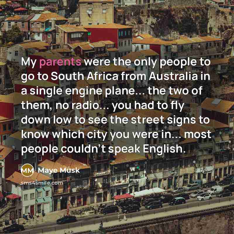 “My parents were the only people to go to South Africa from Australia in a single engine plane... the two of them, no radio... you had to fly down low to see the street signs to know which city you were in... most people couldn't speak English.” quote by Maye Musk