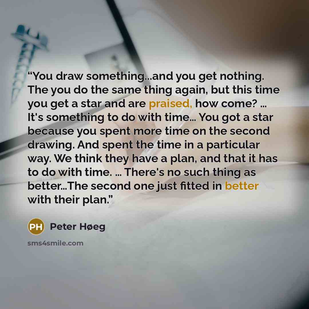 “You draw something...and you get nothing. The you do the same thing again, but this time you get a star and are praised, how come? … It's something to do with time… You got a star because you spent more time on the second drawing. And spent the time in a particular way. We think they have a plan…” quote by Peter Høeg