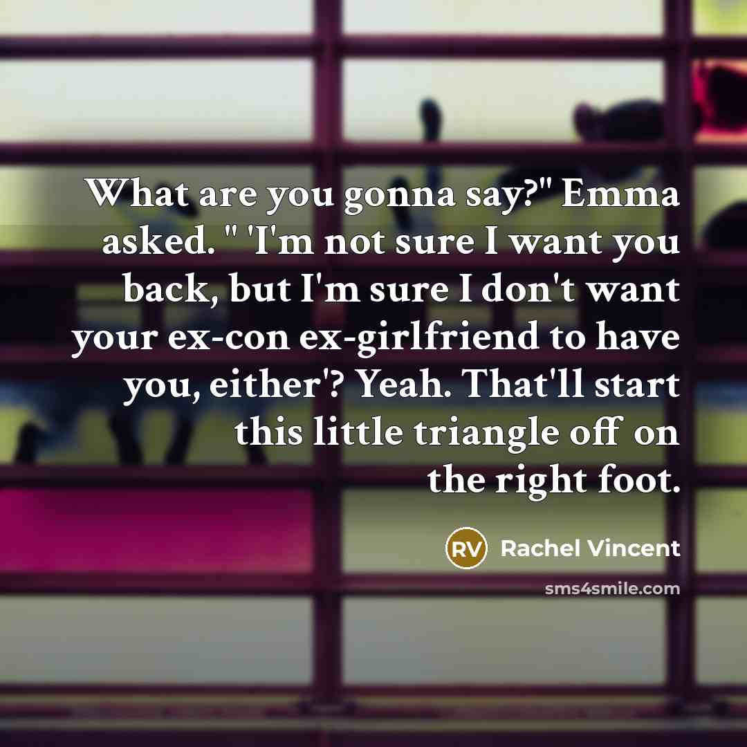 “What are you gonna say?" Emma asked. " 'I'm not sure I want you back, but I'm sure I don't want your ex-con ex-girlfriend to have you, either'? Yeah. That'll start this little triangle off on the right foot.” quote by Rachel Vincent