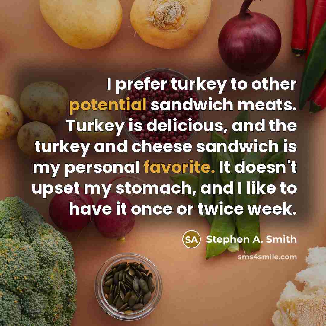 “I prefer turkey to other potential sandwich meats. Turkey is delicious, and the turkey and cheese sandwich is my personal favorite. It doesn't upset my stomach, and I like to have it once or twice week.” quote by Stephen A. Smith