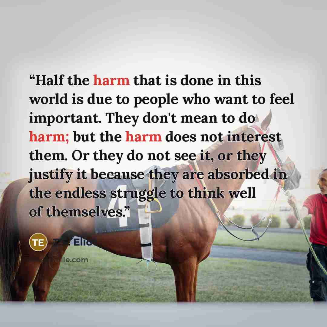 “Half the harm that is done in this world is due to people who want to feel important. They don't mean to do harm; but the harm does not interest them. Or they do not see it, or they justify it because they are absorbed in the endless struggle to think well of themselves.” quote by T.S. Eliot