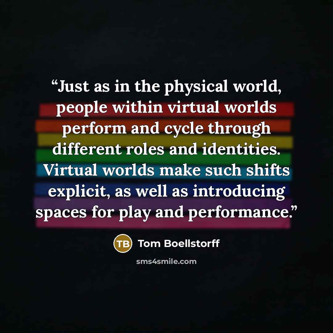 “Just as in the physical world, people within virtual worlds perform and cycle through different roles and identities. Virtual worlds make such shifts explicit, as well as introducing spaces for play and performance.” quote by Tom Boellstorff