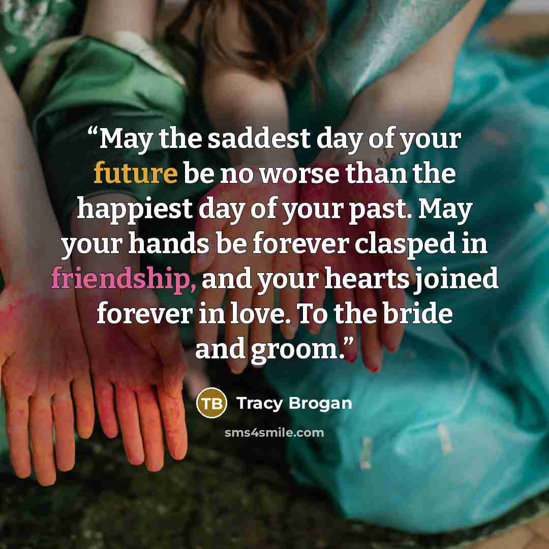 “May the saddest day of your future be no worse than the happiest day of your past. May your hands be forever clasped in friendship, and your hearts joined forever in love. To the bride and groom.” quote by Tracy Brogan