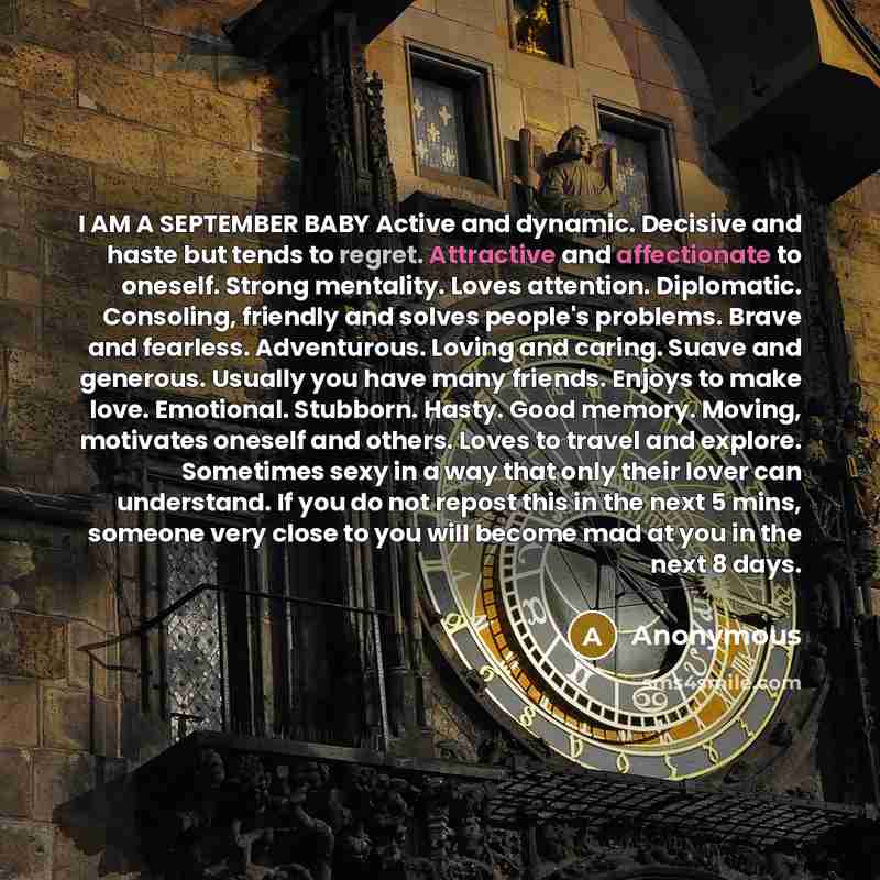 “I AM A SEPTEMBER BABY Active and dynamic. Decisive and haste but tends to regret. Attractive and affectionate to oneself. Strong mentality. Loves attention. Diplomatic. Consoling, friendly and solves people's problems. Brave and fearless. Adventurous. Loving and caring. Suave and generous. Usually…” quote by Anonymous