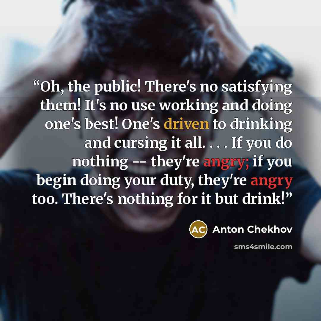 “Oh, the public! There's no satisfying them! It's no use working and doing one's best! One's driven to drinking and cursing it all. . . . If you do nothing -- they're angry; if you begin doing your duty, they're angry too. There's nothing for it but drink!” quote by Anton Chekhov