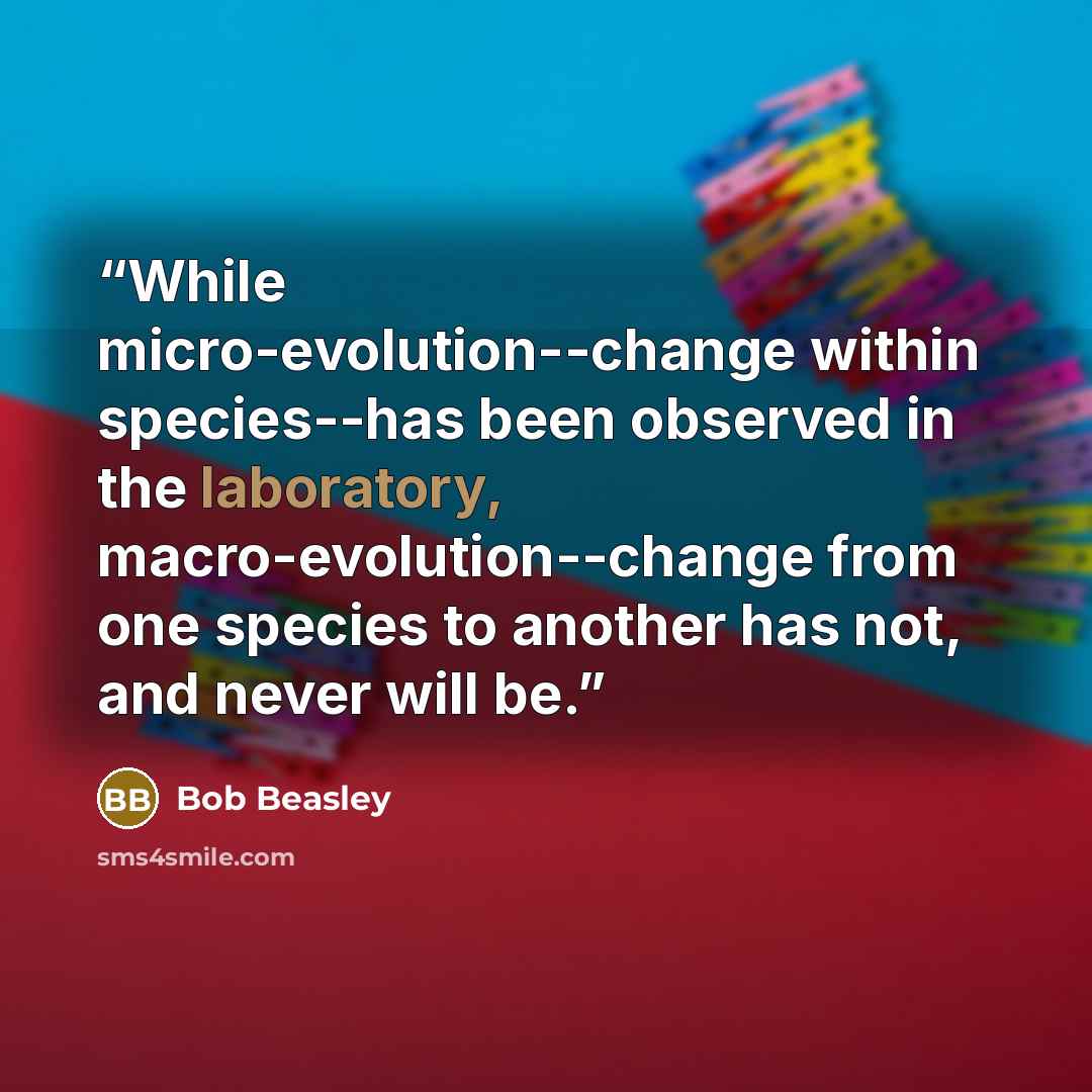 “While micro-evolution--change within species--has been observed in the laboratory, macro-evolution--change from one species to another has not, and never will be.” quote by Bob Beasley