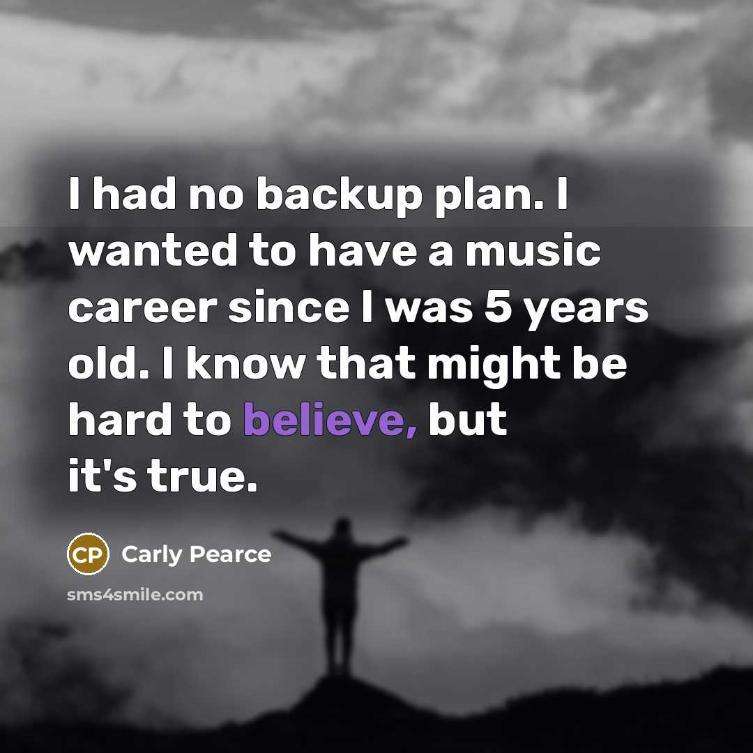 “I had no backup plan. I wanted to have a music career since I was 5 years old. I know that might be hard to believe, but it's true.” quote by Carly Pearce