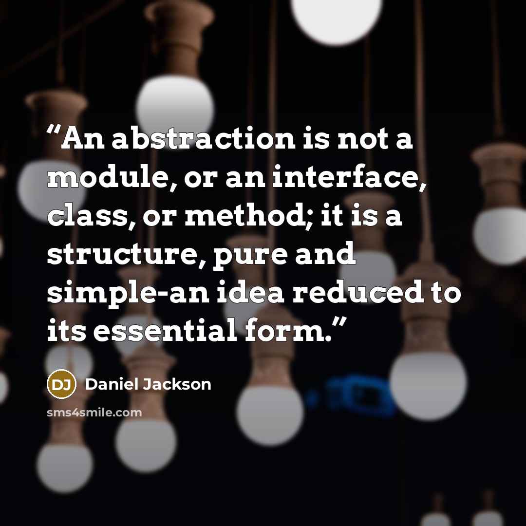“An abstraction is not a module, or an interface, class, or method; it is a structure, pure and simple-an idea reduced to its essential form.” quote by Daniel Jackson