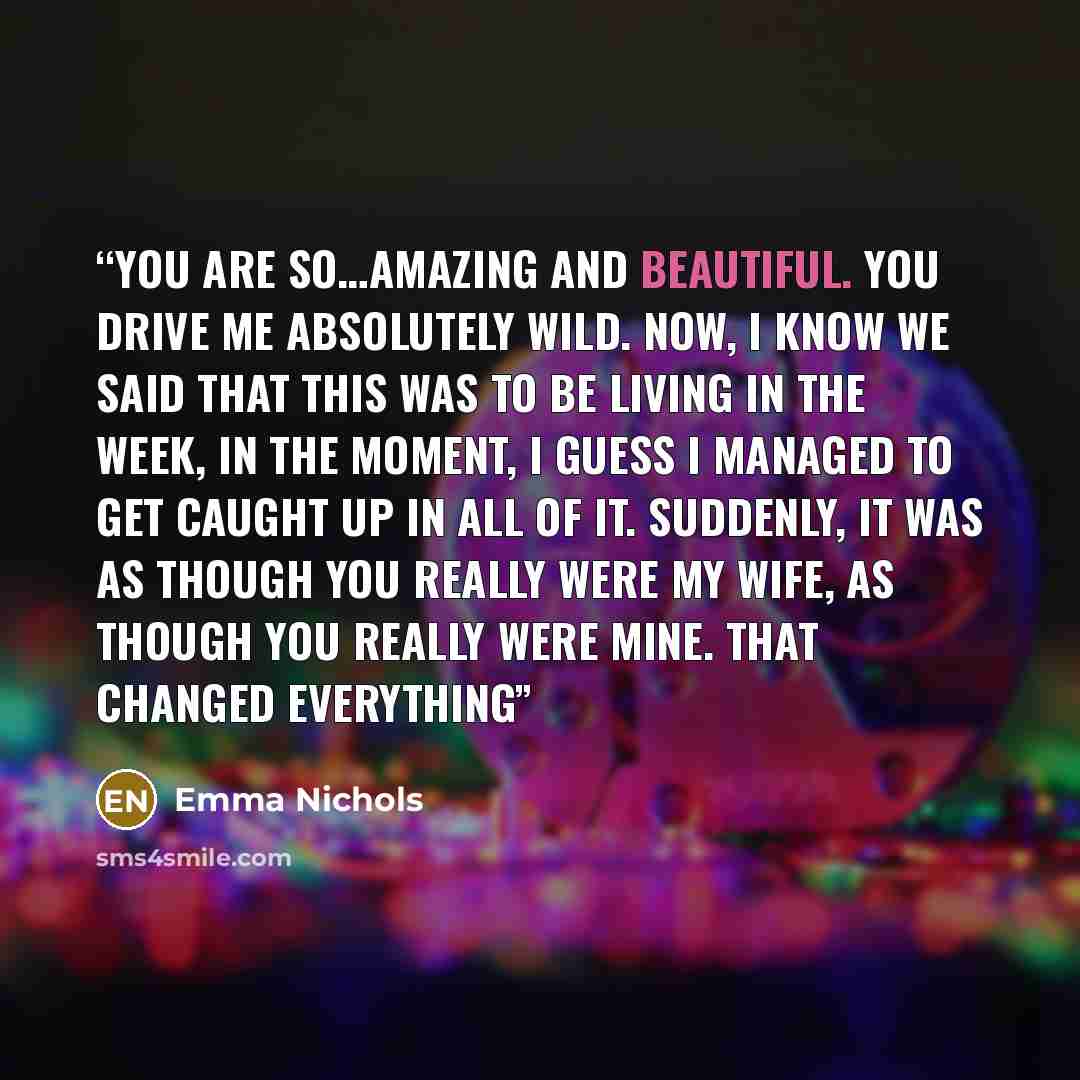 “You are so…amazing and beautiful. You drive me absolutely wild. Now, I know we said that this was to be living in the week, in the moment, I guess I managed to get caught up in all of it. Suddenly, it was as though you really were my wife, as though you really were mine. That changed everything” quote by Emma Nichols