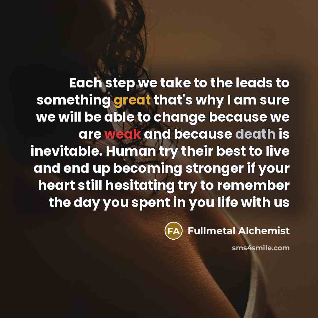 “Each step we take to the leads to something great that's why I am sure we will be able to change because we are weak and because death is inevitable. Human try their best to live and end up becoming stronger if your heart still hesitating try to remember the day you spent in you life with us” quote by Fullmetal Alchemist