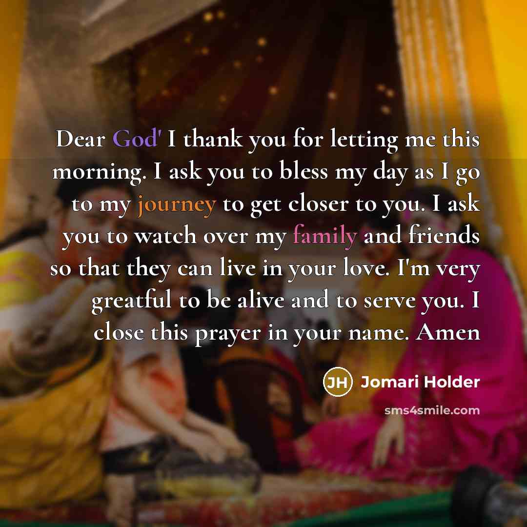 “Dear God' I thank you for letting me this morning. I ask you to bless my day as I go to my journey to get closer to you. I ask you to watch over my family and friends so that they can live in your love. I'm very greatful to be alive and to serve you. I close this prayer in your name. Amen” quote by Jomari Holder