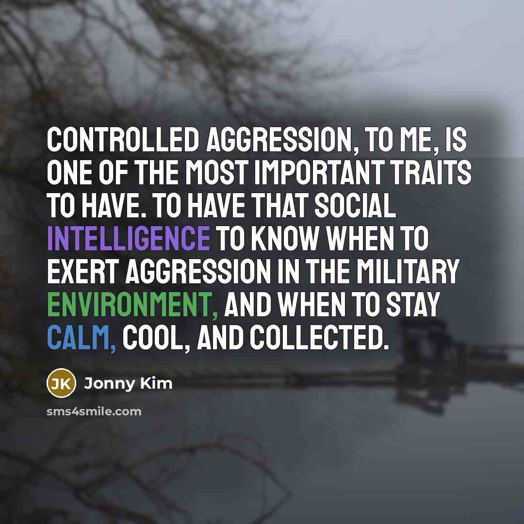 “Controlled aggression, to me, is one of the most important traits to have. To have that social intelligence to know when to exert aggression in the military environment, and when to stay calm, cool, and collected.” quote by Jonny Kim
