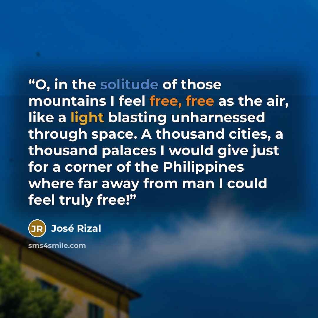 “O, in the solitude of those mountains I feel free, free as the air, like a light blasting unharnessed through space. A thousand cities, a thousand palaces I would give just for a corner of the Philippines where far away from man I could feel truly free!” quote by José Rizal
