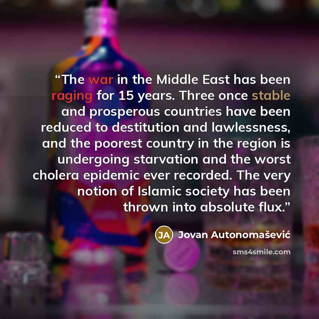 “The war in the Middle East has been raging for 15 years. Three once stable and prosperous countries have been reduced to destitution and lawlessness, and the poorest country in the region is undergoing starvation and the worst cholera epidemic ever recorded. The very notion of Islamic society has…” quote by Jovan Autonomašević