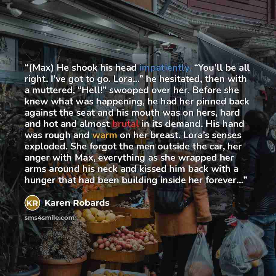“(Max) He shook his head impatiently. “You’ll be all right. I’ve got to go. Lora…” he hesitated, then with a muttered, “Hell!” swooped over her. Before she knew what was happening, he had her pinned back against the seat and his mouth was on hers, hard and hot and almost brutal in its demand. His…” quote by Karen Robards