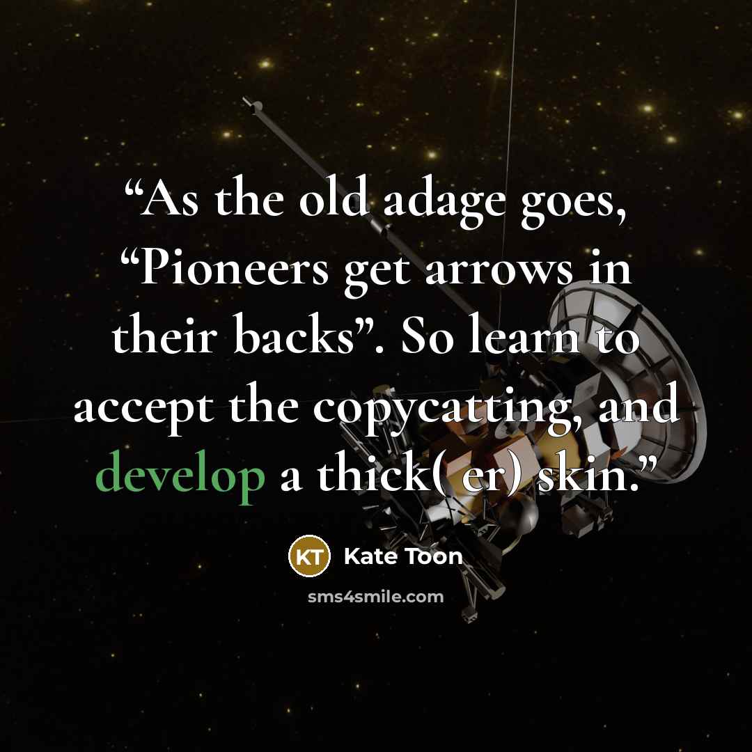 “As the old adage goes, “Pioneers get arrows in their backs”. So learn to accept the copycatting, and develop a thick( er) skin.” quote by Kate Toon