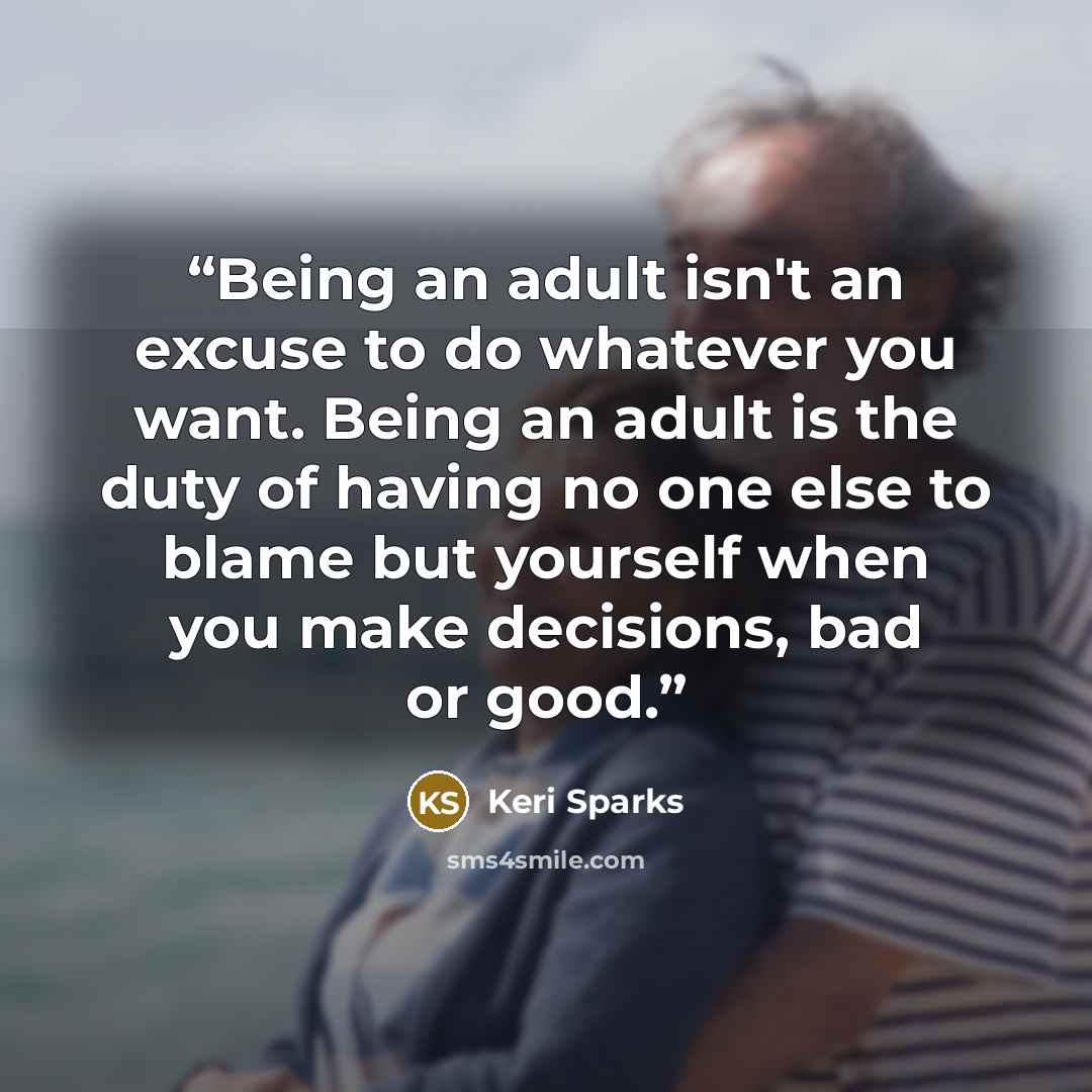 “Being an adult isn't an excuse to do whatever you want. Being an adult is the duty of having no one else to blame but yourself when you make decisions, bad or good.” quote by Keri Sparks