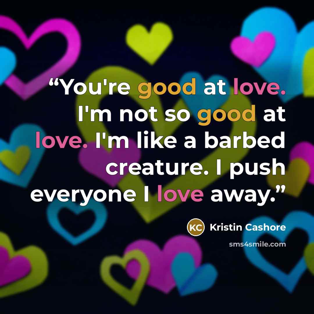 “You're good at love. I'm not so good at love. I'm like a barbed creature. I push everyone I love away.” quote by Kristin Cashore