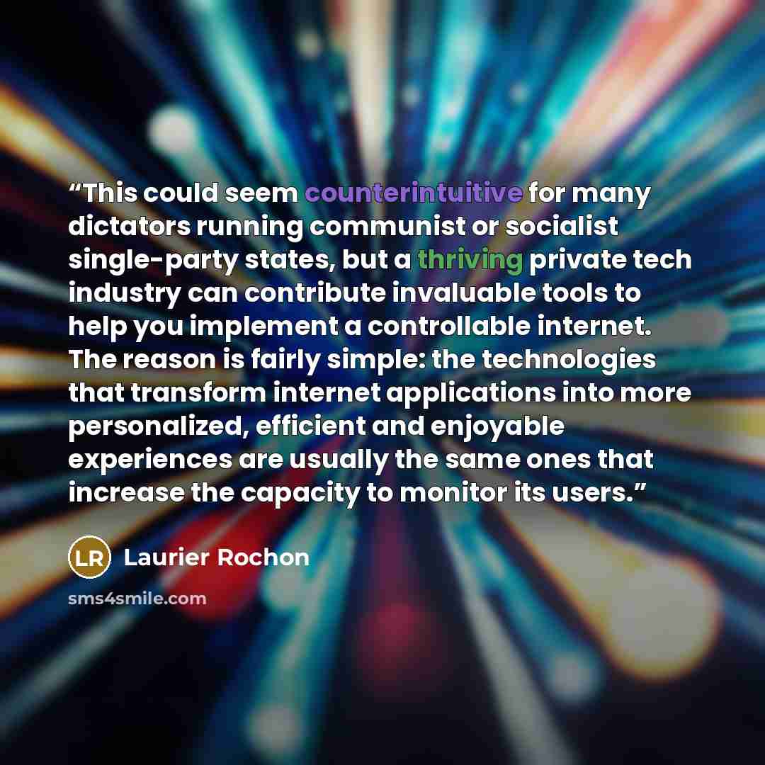 “This could seem counterintuitive for many dictators running communist or socialist single-party states, but a thriving private tech industry can contribute invaluable tools to help you implement a controllable internet. The reason is fairly simple: the technologies that transform internet…” quote by Laurier Rochon