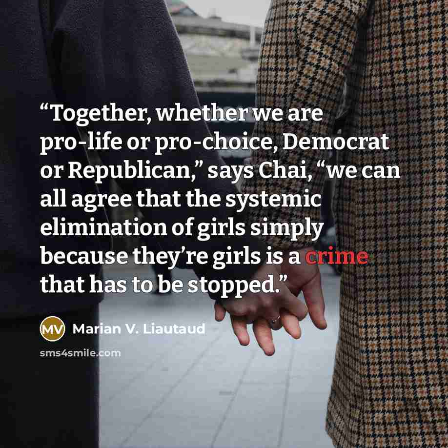 “Together, whether we are pro-life or pro-choice, Democrat or Republican,” says Chai, “we can all agree that the systemic elimination of girls simply because they’re girls is a crime that has to be stopped.” quote by Marian V. Liautaud