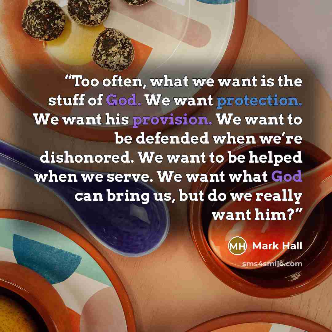 “Too often, what we want is the stuff of God. We want protection. We want his provision. We want to be defended when we’re dishonored. We want to be helped when we serve. We want what God can bring us, but do we really want him?” quote by Mark Hall