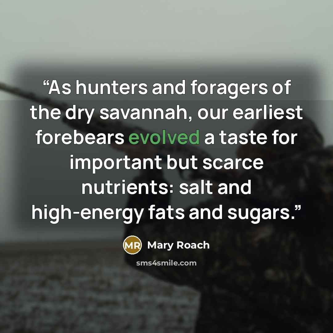 “As hunters and foragers of the dry savannah, our earliest forebears evolved a taste for important but scarce nutrients: salt and high-energy fats and sugars.” quote by Mary Roach