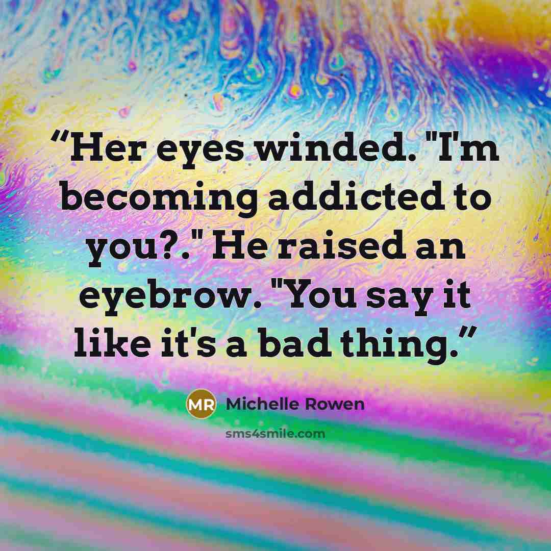 “Her eyes winded. "I'm becoming addicted to you?." He raised an eyebrow. "You say it like it's a bad thing.” quote by Michelle Rowen