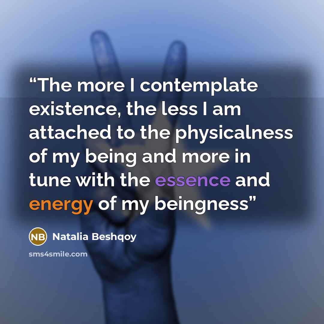 “The more I contemplate existence, the less I am attached to the physicalness of my being and more in tune with the essence and energy of my beingness” quote by Natalia Beshqoy