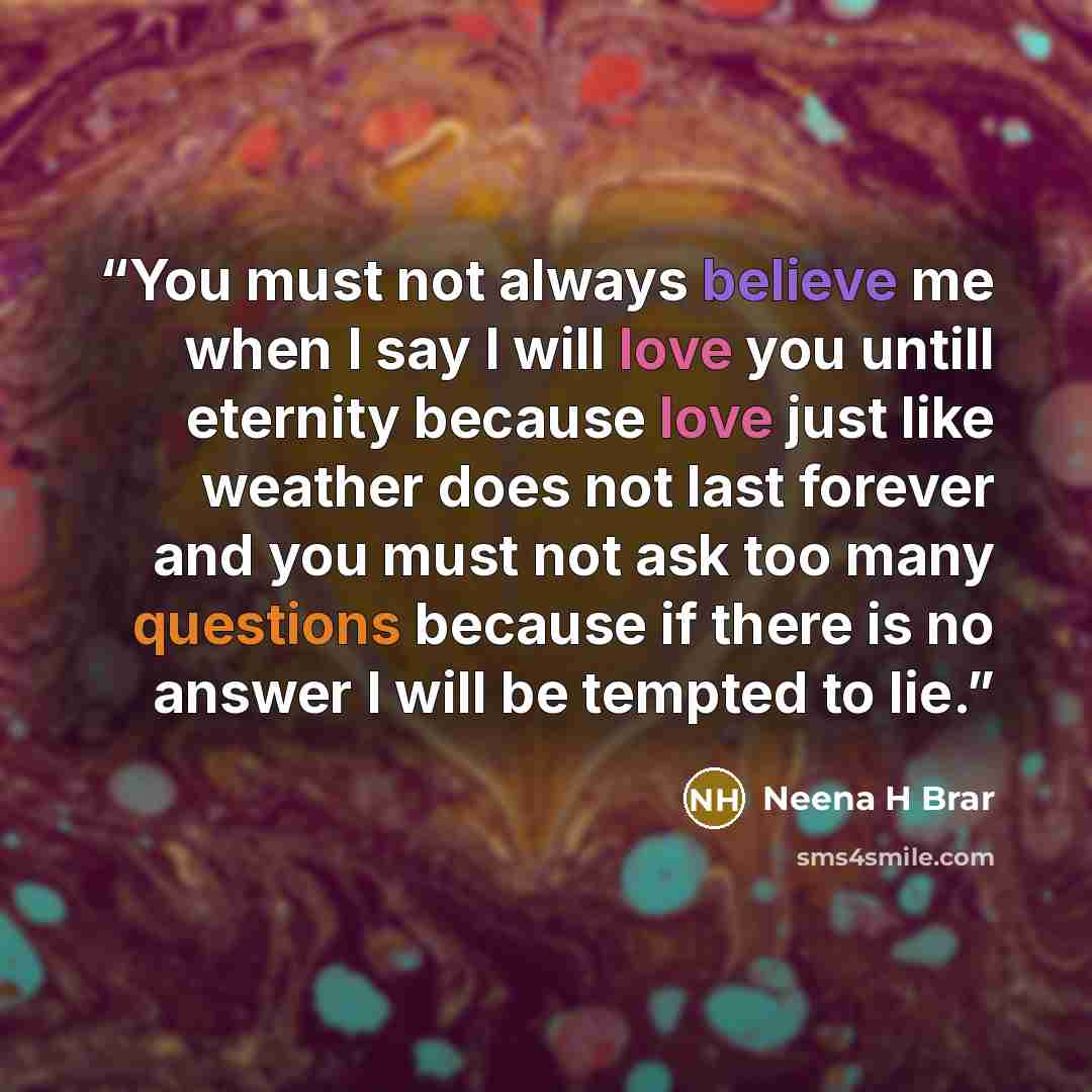 “You must not always believe me when I say I will love you untill eternity because love just like weather does not last forever and you must not ask too many questions because if there is no answer I will be tempted to lie.” quote by Neena H Brar