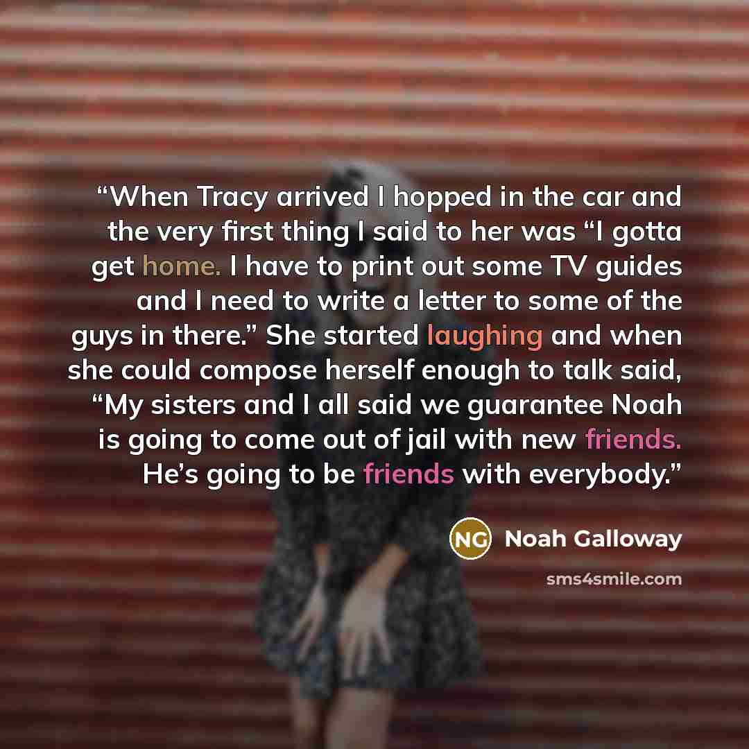 “When Tracy arrived I hopped in the car and the very first thing I said to her was “I gotta get home. I have to print out some TV guides and I need to write a letter to some of the guys in there.” She started laughing and when she could compose herself enough to talk said, “My sisters and I all…” quote by Noah Galloway