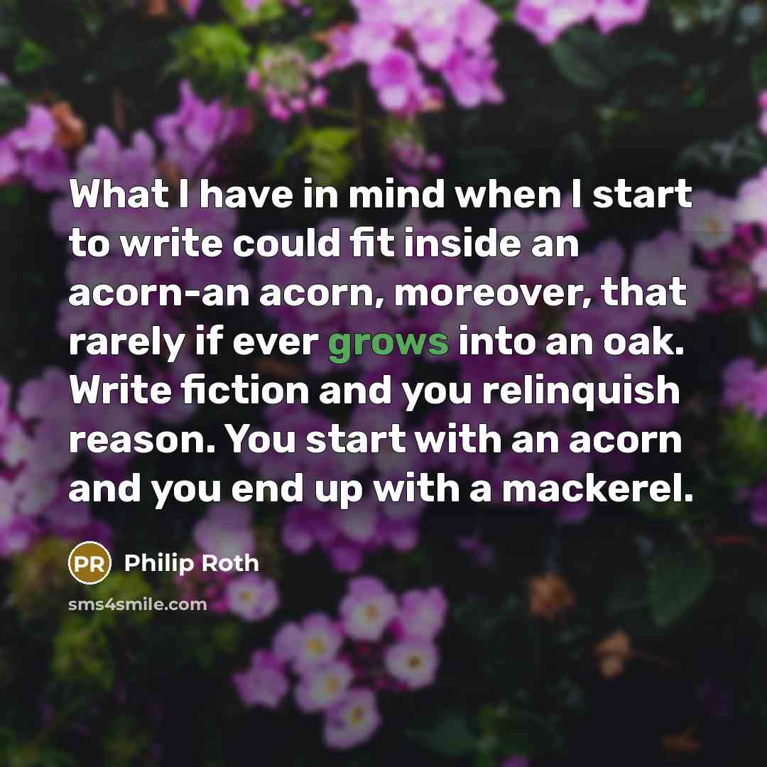 “What I have in mind when I start to write could fit inside an acorn-an acorn, moreover, that rarely if ever grows into an oak. Write fiction and you relinquish reason. You start with an acorn and you end up with a mackerel.” quote by Philip Roth