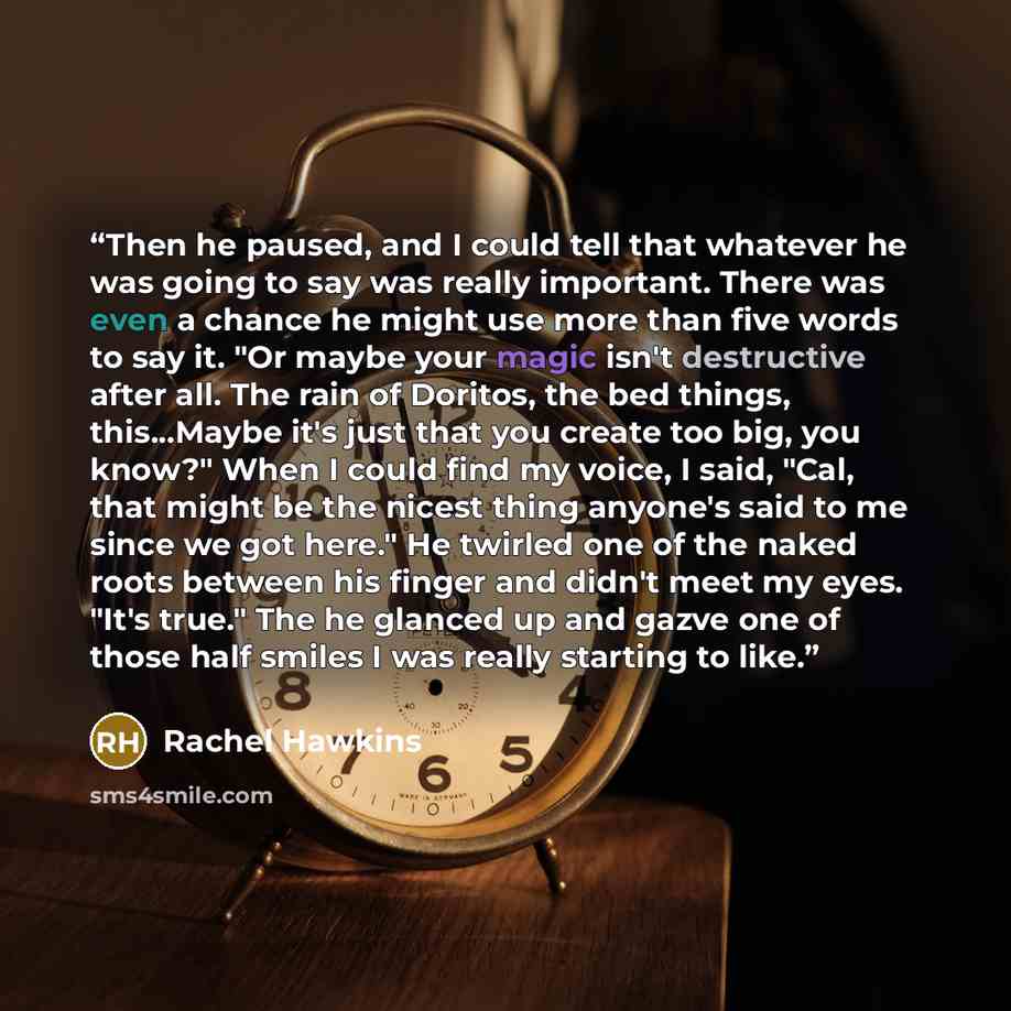 “Then he paused, and I could tell that whatever he was going to say was really important. There was even a chance he might use more than five words to say it. "Or maybe your magic isn't destructive after all. The rain of Doritos, the bed things, this...Maybe it's just that you create too big, you…” quote by Rachel Hawkins