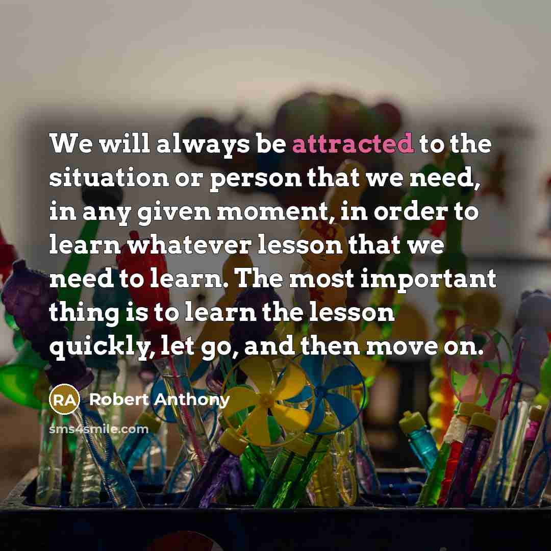 “We will always be attracted to the situation or person that we need, in any given moment, in order to learn whatever lesson that we need to learn. The most important thing is to learn the lesson quickly, let go, and then move on.” quote by Robert Anthony