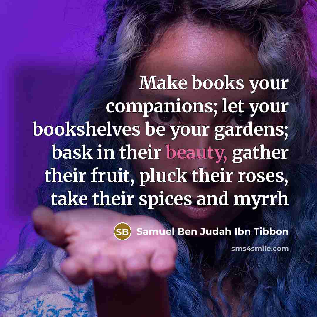 “Make books your companions; let your bookshelves be your gardens; bask in their beauty, gather their fruit, pluck their roses, take their spices and myrrh” quote by Samuel Ben Judah Ibn Tibbon