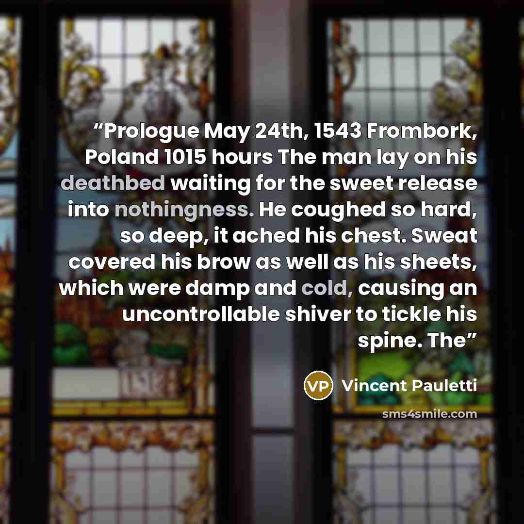 “Prologue May 24th, 1543 Frombork, Poland 1015 hours The man lay on his deathbed waiting for the sweet release into nothingness. He coughed so hard, so deep, it ached his chest. Sweat covered his brow as well as his sheets, which were damp and cold, causing an uncontrollable shiver to tickle his…” quote by Vincent Pauletti