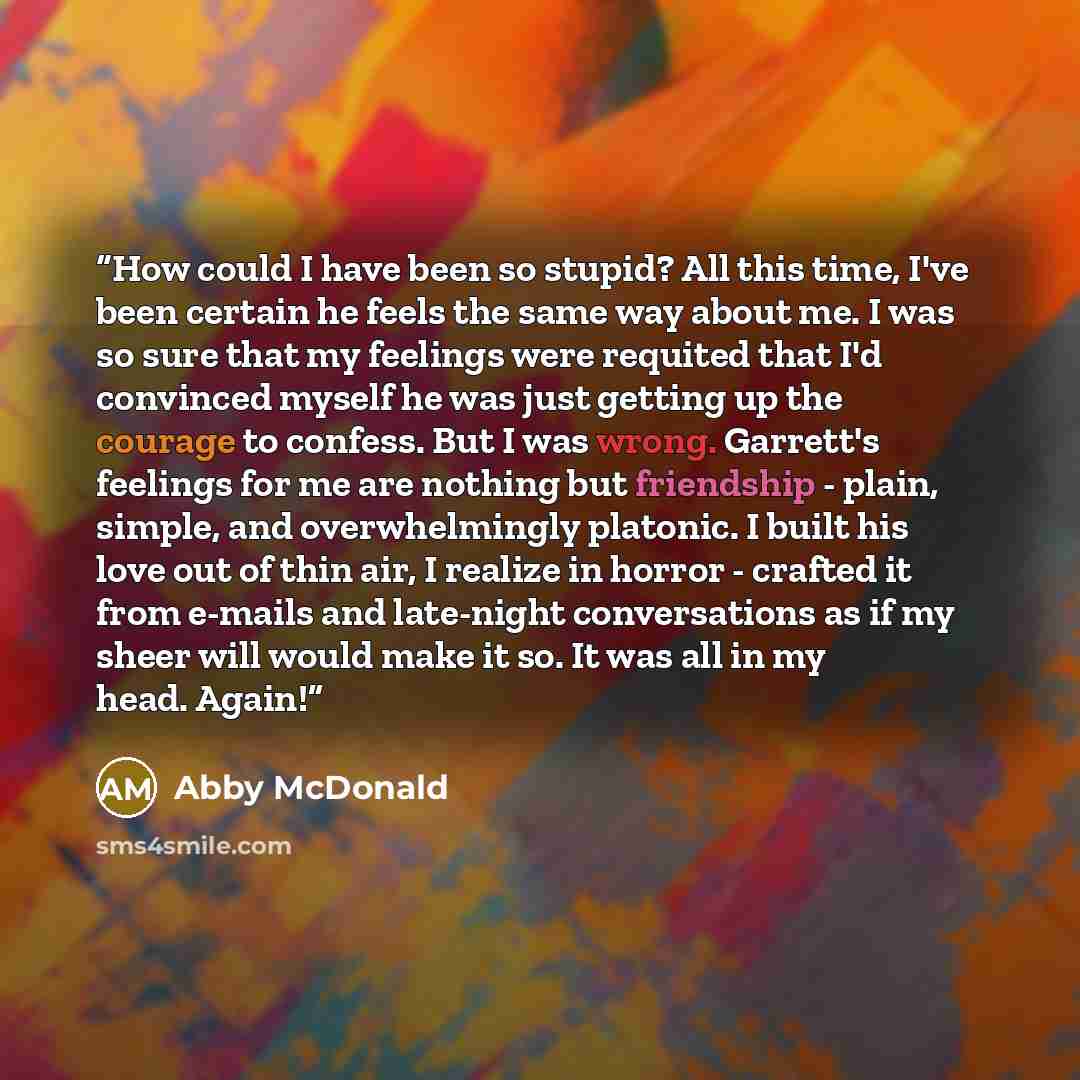 “How could I have been so stupid? All this time, I've been certain he feels the same way about me. I was so sure that my feelings were requited that I'd convinced myself he was just getting up the courage to confess. But I was wrong. Garrett's feelings for me are nothing but friendship - plain…” quote by Abby McDonald
