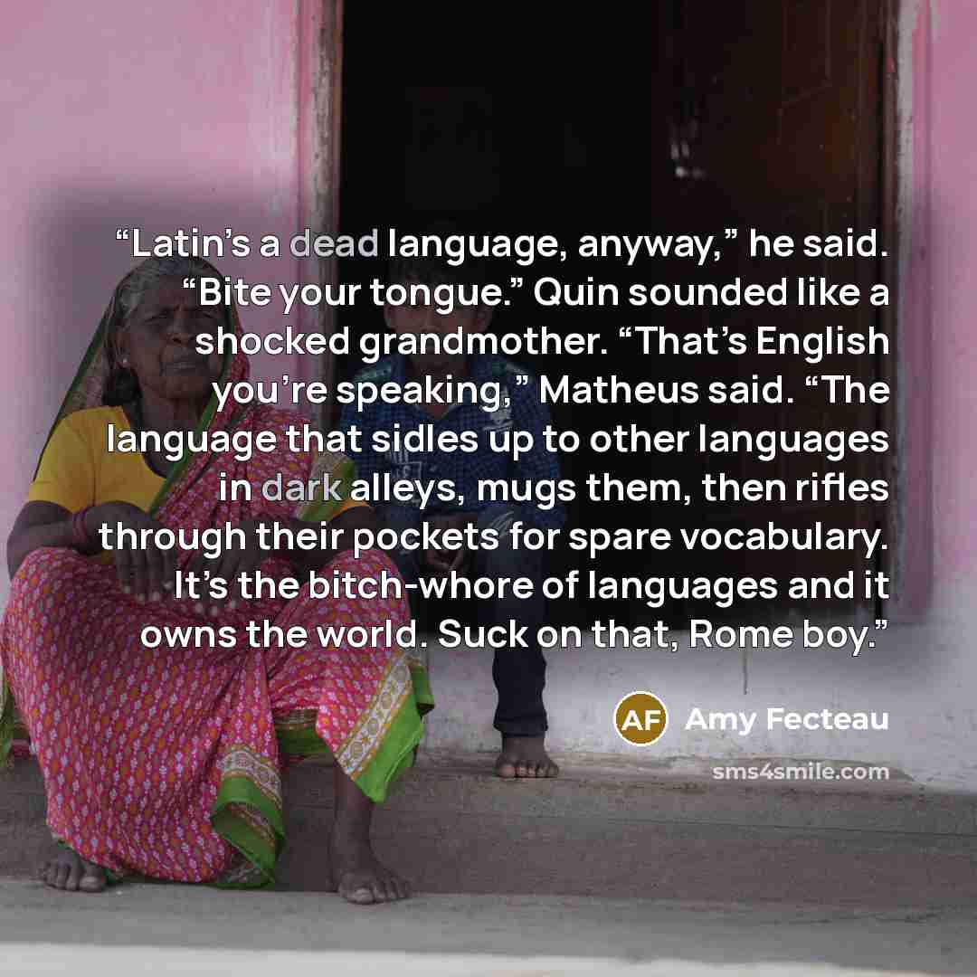 “Latin’s a dead language, anyway,” he said. “Bite your tongue.” Quin sounded like a shocked grandmother. “That’s English you’re speaking,” Matheus said. “The language that sidles up to other languages in dark alleys, mugs them, then rifles through their pockets for spare vocabulary. It’s the…” quote by Amy Fecteau