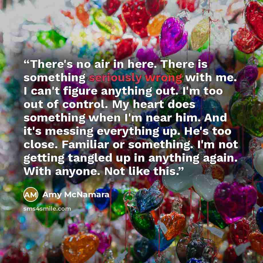 “There's no air in here. There is something seriously wrong with me. I can't figure anything out. I'm too out of control. My heart does something when I'm near him. And it's messing everything up. He's too close. Familiar or something. I'm not getting tangled up in anything again. With anyone. Not…” quote by Amy McNamara