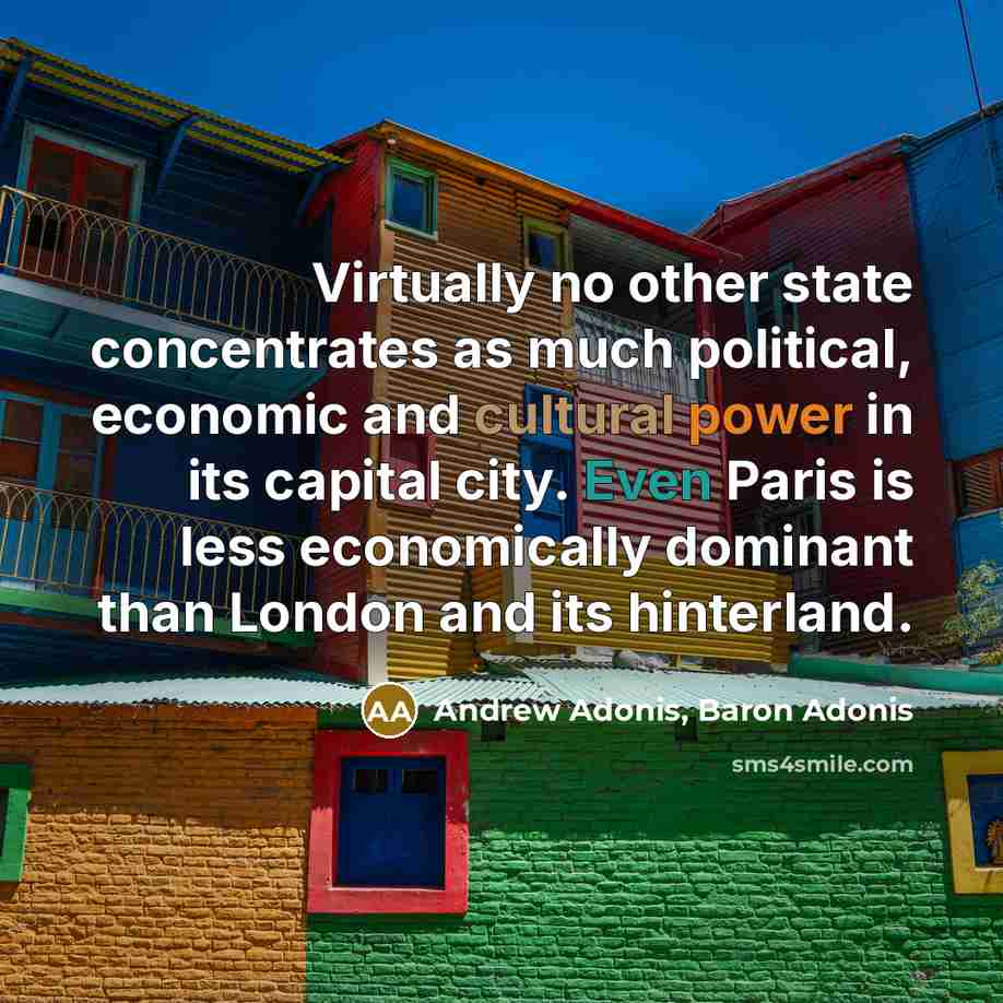 “Virtually no other state concentrates as much political, economic and cultural power in its capital city. Even Paris is less economically dominant than London and its hinterland.” quote by Andrew Adonis, Baron Adonis